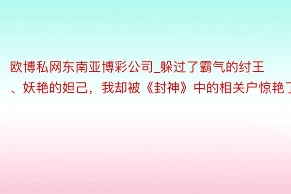 欧博私网东南亚博彩公司_躲过了霸气的纣王、妖艳的妲己，我却被《封神》中的相关户惊艳了