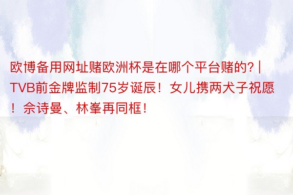 欧博备用网址赌欧洲杯是在哪个平台赌的? | TVB前金牌监制75岁诞辰！女儿携两犬子祝愿！佘诗曼、林峯再同框！