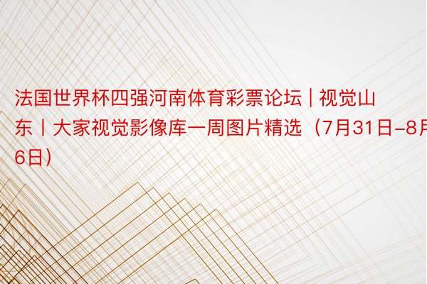 法国世界杯四强河南体育彩票论坛 | 视觉山东丨大家视觉影像库一周图片精选（7月31日-8月6日）