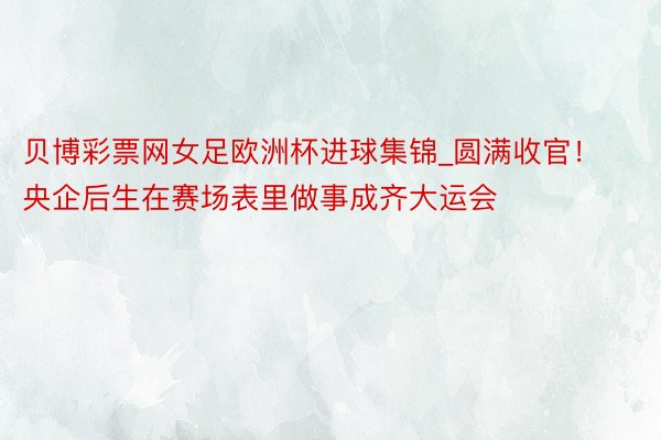 贝博彩票网女足欧洲杯进球集锦_圆满收官！央企后生在赛场表里做事成齐大运会