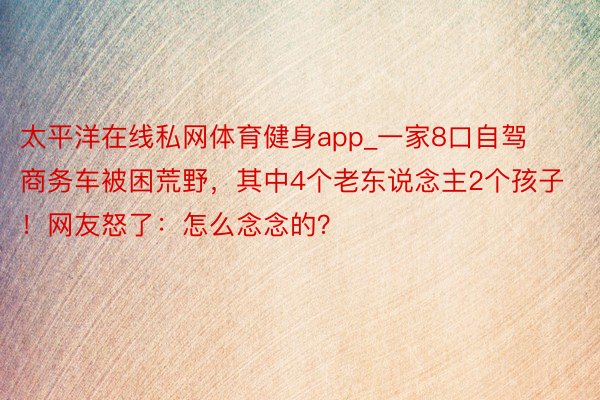 太平洋在线私网体育健身app_一家8口自驾商务车被困荒野，其中4个老东说念主2个孩子！网友怒了：怎么念念的？