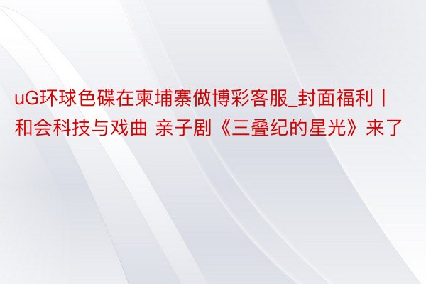 uG环球色碟在柬埔寨做博彩客服_封面福利丨和会科技与戏曲 亲子剧《三叠纪的星光》来了