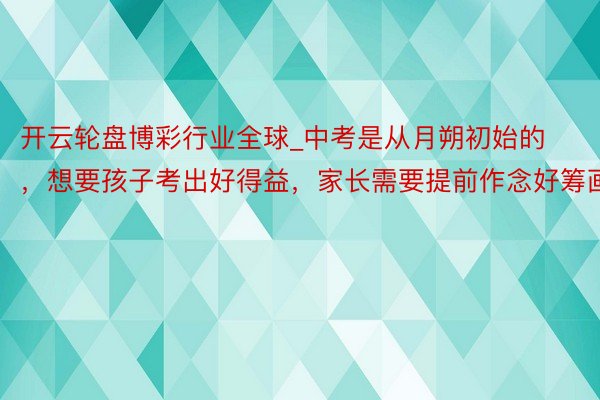 开云轮盘博彩行业全球_中考是从月朔初始的，想要孩子考出好得益，家长需要提前作念好筹画