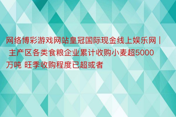 网络博彩游戏网站皇冠国际现金线上娱乐网 | 主产区各类食粮企业累计收购小麦超5000万吨 旺季收购程度已超或者