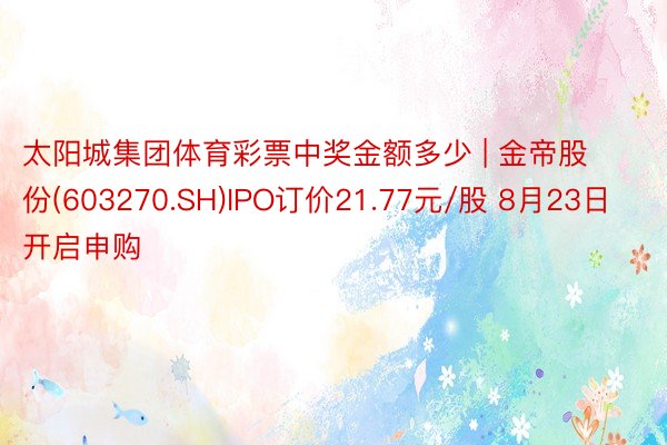 太阳城集团体育彩票中奖金额多少 | 金帝股份(603270.SH)IPO订价21.77元/股 8月23日开启申购