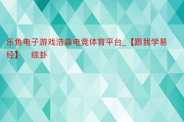 乐鱼电子游戏浩淼电竞体育平台_【跟我学易经】​综卦