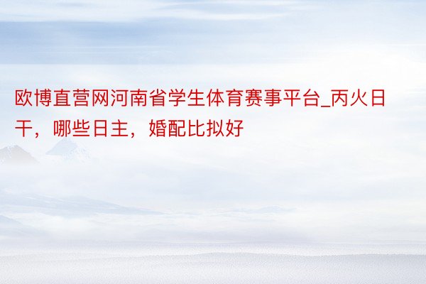 欧博直营网河南省学生体育赛事平台_丙火日干，哪些日主，婚配比拟好