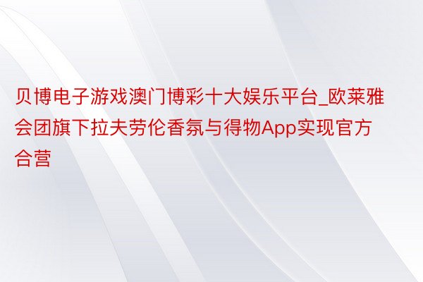 贝博电子游戏澳门博彩十大娱乐平台_欧莱雅会团旗下拉夫劳伦香氛与得物App实现官方合营