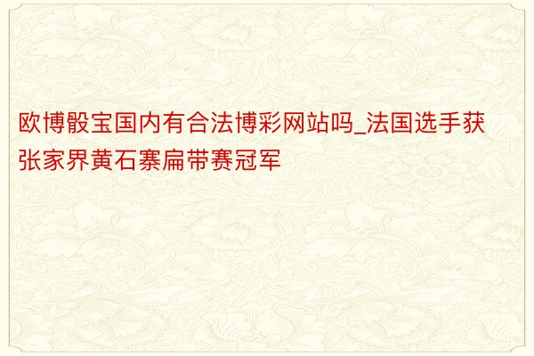 欧博骰宝国内有合法博彩网站吗_法国选手获张家界黄石寨扁带赛冠军