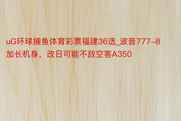 uG环球捕鱼体育彩票福建36选_波音777-8加长机身，改日可能不敌空客A350