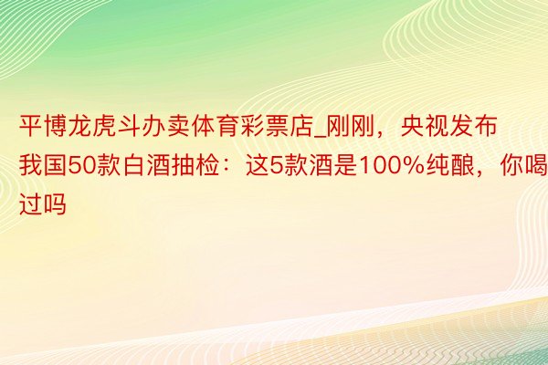 平博龙虎斗办卖体育彩票店_刚刚，央视发布我国50款白酒抽检：这5款酒是100%纯酿，你喝过吗