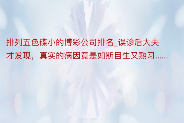 排列五色碟小的博彩公司排名_误诊后大夫才发现，真实的病因竟是如斯目生又熟习......