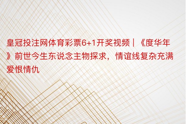 皇冠投注网体育彩票6+1开奖视频 | 《度华年》前世今生东说念主物探求，情谊线复杂充满爱恨情仇