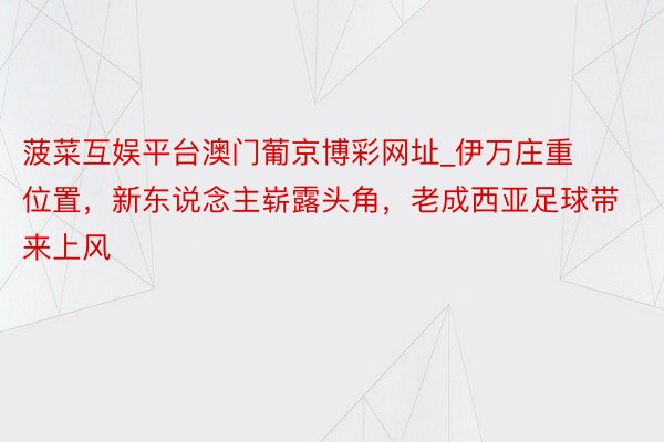 菠菜互娱平台澳门葡京博彩网址_伊万庄重位置，新东说念主崭露头角，老成西亚足球带来上风