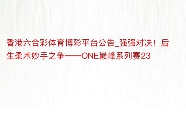 香港六合彩体育博彩平台公告_强强对决！后生柔术妙手之争——ONE巅峰系列赛23