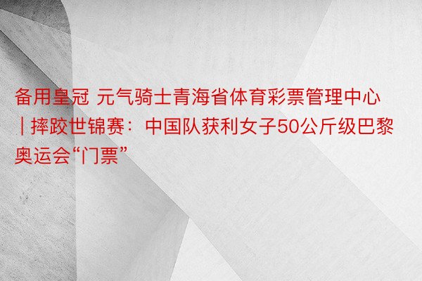 备用皇冠 元气骑士青海省体育彩票管理中心 | 摔跤世锦赛：中国队获利女子50公斤级巴黎奥运会“门票”