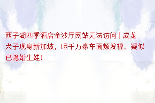 西子湖四季酒店金沙厅网站无法访问 | 成龙犬子现身新加坡，晒千万豪车面颊发福，疑似已隐婚生娃！