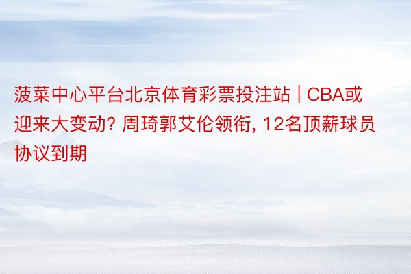 菠菜中心平台北京体育彩票投注站 | CBA或迎来大变动? 周琦郭艾伦领衔, 12名顶薪球员协议到期