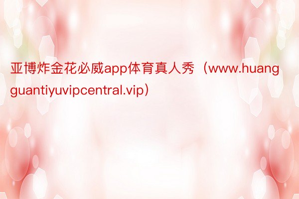 亚博炸金花必威app体育真人秀（www.huangguantiyuvipcentral.vip）