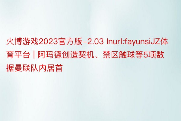 火博游戏2023官方版-2.03 Inurl:fayunsiJZ体育平台 | 阿玛德创造契机、禁区触球等5项数据曼联队内居首