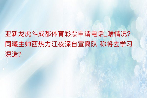 亚新龙虎斗成都体育彩票申请电话_啥情况？同曦主帅西热力江夜深自宣离队 称将去学习深造？