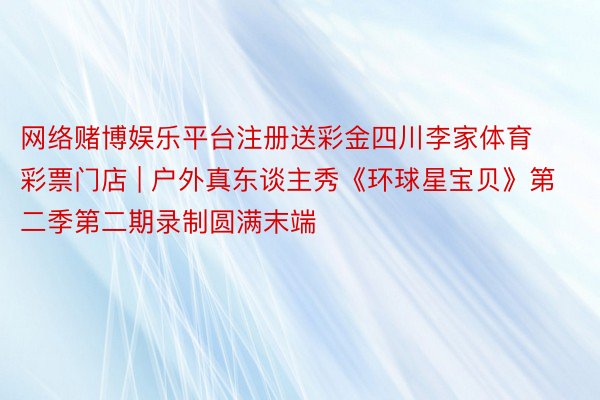 网络赌博娱乐平台注册送彩金四川李家体育彩票门店 | 户外真东谈主秀《环球星宝贝》第二季第二期录制圆满末端