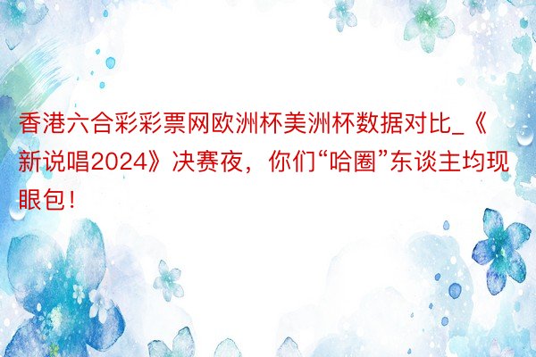 香港六合彩彩票网欧洲杯美洲杯数据对比_《新说唱2024》决赛夜，你们“哈圈”东谈主均现眼包！