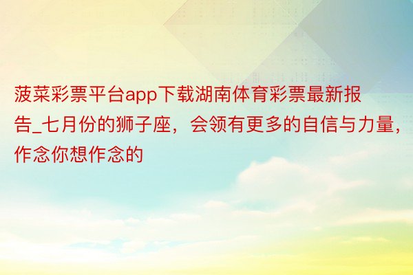 菠菜彩票平台app下载湖南体育彩票最新报告_七月份的狮子座，会领有更多的自信与力量，作念你想作念的