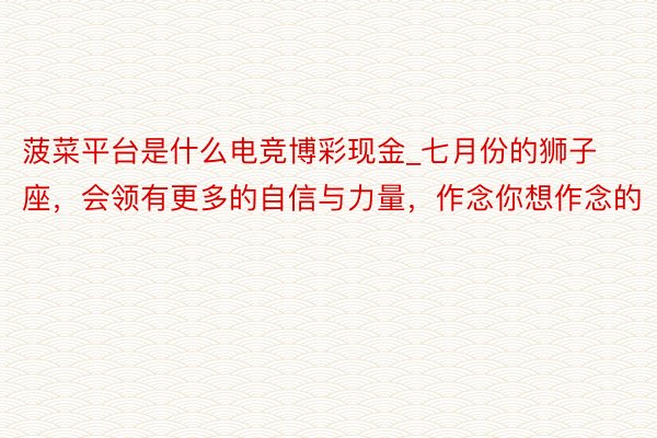 菠菜平台是什么电竞博彩现金_七月份的狮子座，会领有更多的自信与力量，作念你想作念的