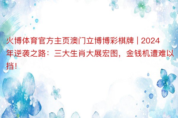 火博体育官方主页澳门立博博彩棋牌 | 2024年逆袭之路：三大生肖大展宏图，金钱机遭难以挡！