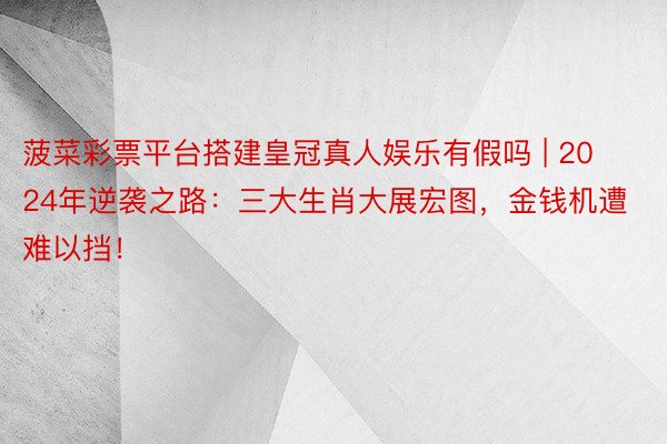 菠菜彩票平台搭建皇冠真人娱乐有假吗 | 2024年逆袭之路：三大生肖大展宏图，金钱机遭难以挡！