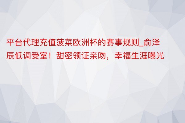 平台代理充值菠菜欧洲杯的赛事规则_俞泽辰低调受室！甜密领证亲吻，幸福生涯曝光