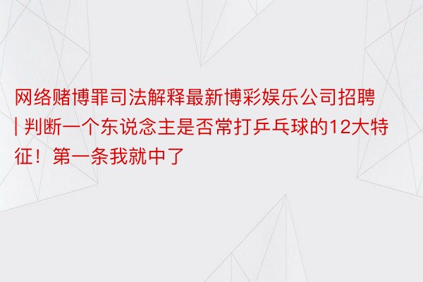 网络赌博罪司法解释最新博彩娱乐公司招聘 | 判断一个东说念主是否常打乒乓球的12大特征！第一条我就中了