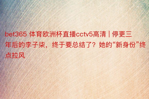 bet365 体育欧洲杯直播cctv5高清 | 停更三年后的李子柒，终于要总结了？她的“新身份”终点拉风