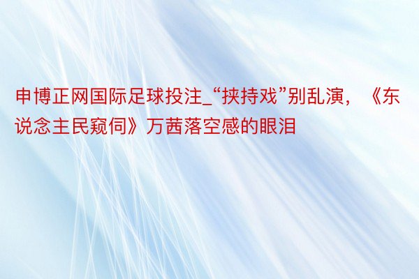 申博正网国际足球投注_“挟持戏”别乱演，《东说念主民窥伺》万茜落空感的眼泪