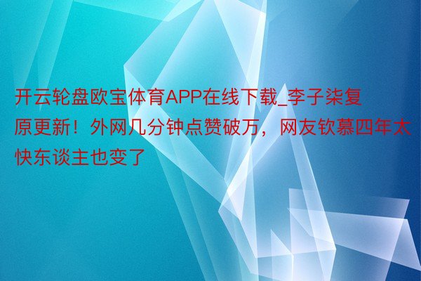 开云轮盘欧宝体育APP在线下载_李子柒复原更新！外网几分钟点赞破万，网友钦慕四年太快东谈主也变了