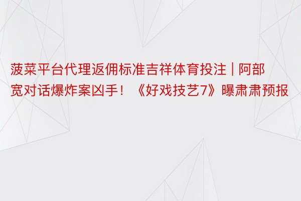 菠菜平台代理返佣标准吉祥体育投注 | 阿部宽对话爆炸案凶手！《好戏技艺7》曝肃肃预报