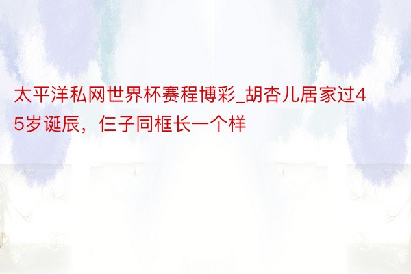 太平洋私网世界杯赛程博彩_胡杏儿居家过45岁诞辰，仨子同框长一个样