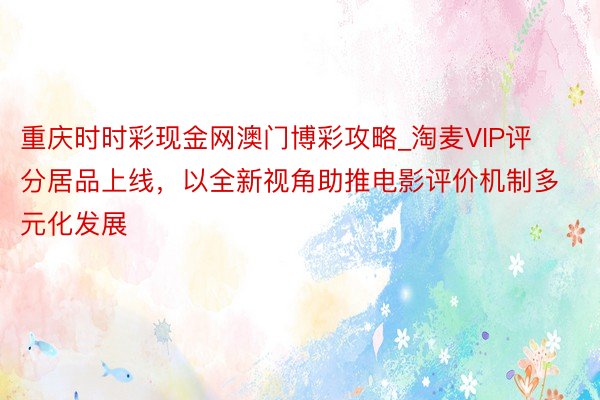 重庆时时彩现金网澳门博彩攻略_淘麦VIP评分居品上线，以全新视角助推电影评价机制多元化发展