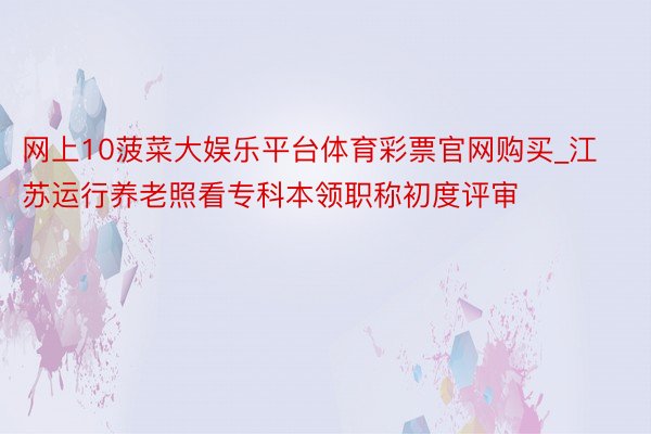 网上10菠菜大娱乐平台体育彩票官网购买_江苏运行养老照看专科本领职称初度评审