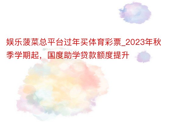 娱乐菠菜总平台过年买体育彩票_2023年秋季学期起，国度助学贷款额度提升