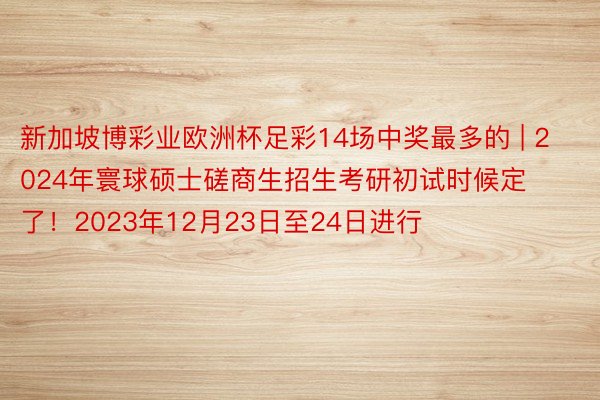 新加坡博彩业欧洲杯足彩14场中奖最多的 | 2024年寰球硕士磋商生招生考研初试时候定了！2023年12月23日至24日进行