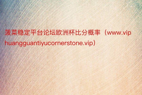 菠菜稳定平台论坛欧洲杯比分概率（www.viphuangguantiyucornerstone.vip）