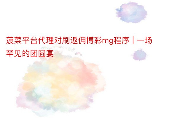 菠菜平台代理对刷返佣博彩mg程序 | 一场罕见的团圆宴