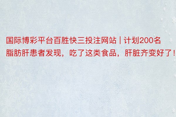 国际博彩平台百胜快三投注网站 | 计划200名脂肪肝患者发现，吃了这类食品，肝脏齐变好了！