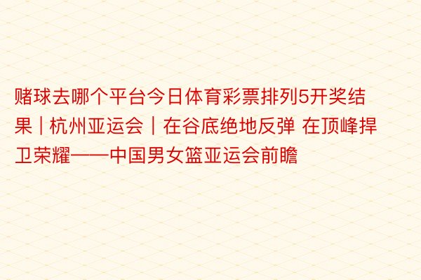 赌球去哪个平台今日体育彩票排列5开奖结果 | 杭州亚运会｜在谷底绝地反弹 在顶峰捍卫荣耀——中国男女篮亚运会前瞻