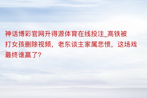 神话博彩官网升得源体育在线投注_高铁被打女孩删除视频，老东谈主家属悲愤，这场戏最终谁赢了？