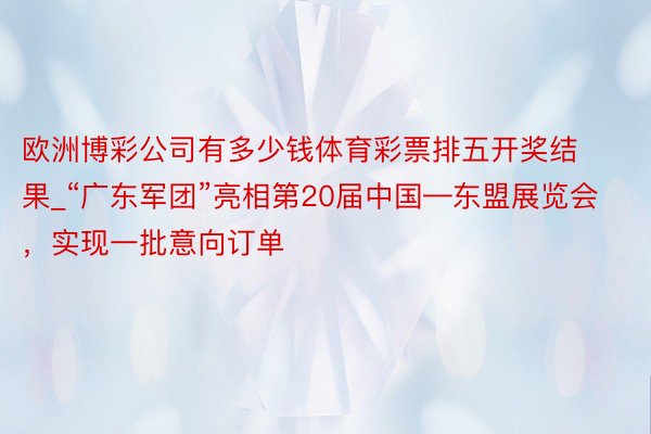 欧洲博彩公司有多少钱体育彩票排五开奖结果_“广东军团”亮相第20届中国—东盟展览会，实现一批意向订单