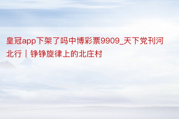 皇冠app下架了吗中博彩票9909_天下党刊河北行｜铮铮旋律上的北庄村