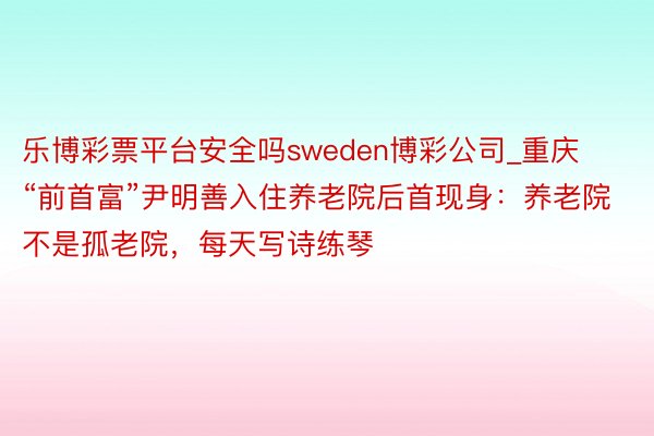 乐博彩票平台安全吗sweden博彩公司_重庆“前首富”尹明善入住养老院后首现身：养老院不是孤老院，每天写诗练琴